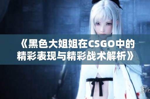 《黑色大姐姐在CSGO中的精彩表现与精彩战术解析》