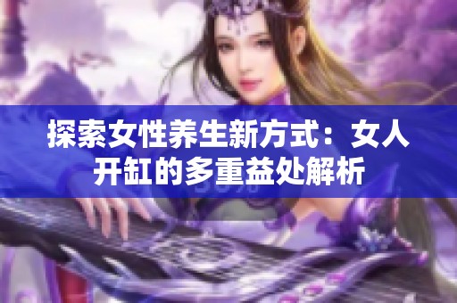 探索女性养生新方式：女人开缸的多重益处解析