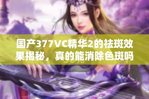 国产377VC精华2的祛斑效果揭秘，真的能消除色斑吗