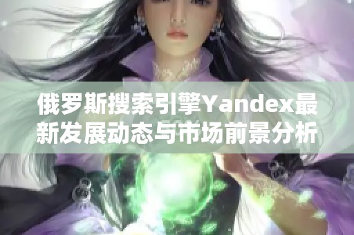 俄罗斯搜索引擎Yandex最新发展动态与市场前景分析