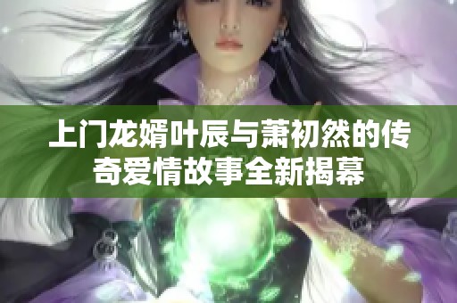 上门龙婿叶辰与萧初然的传奇爱情故事全新揭幕