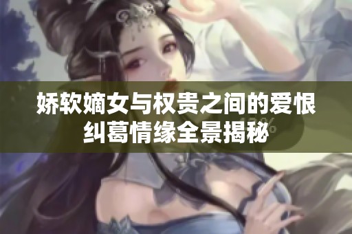 娇软嫡女与权贵之间的爱恨纠葛情缘全景揭秘