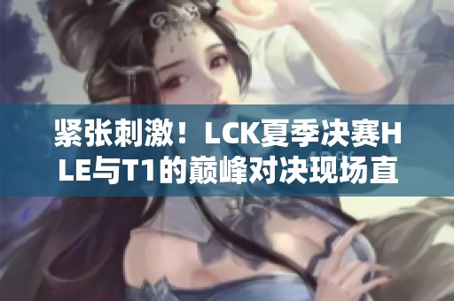 紧张刺激！LCK夏季决赛HLE与T1的巅峰对决现场直击