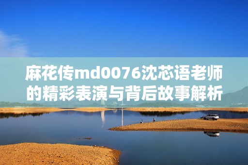 麻花传md0076沈芯语老师的精彩表演与背后故事解析