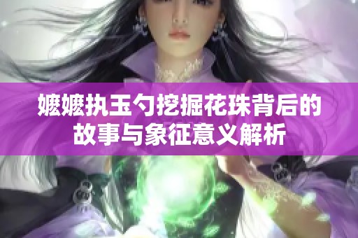 嬷嬷执玉勺挖掘花珠背后的故事与象征意义解析