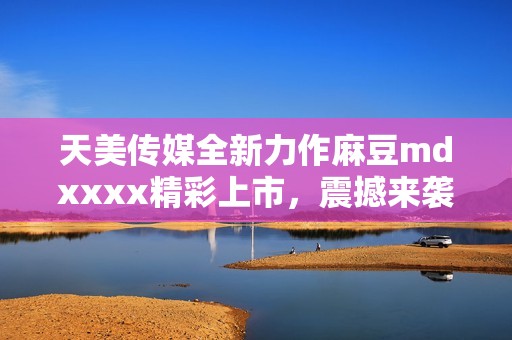 天美传媒全新力作麻豆mdxxxx精彩上市，震撼来袭！