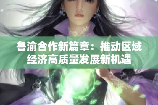 鲁渝合作新篇章：推动区域经济高质量发展新机遇