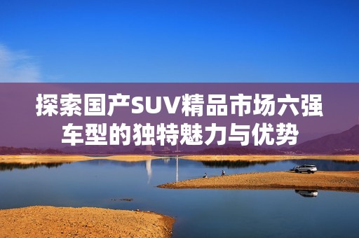 探索国产SUV精品市场六强车型的独特魅力与优势