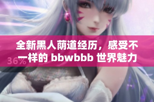 全新黑人荫道经历，感受不一样的 bbwbbb 世界魅力