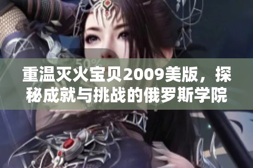 重温灭火宝贝2009美版，探秘成就与挑战的俄罗斯学院之旅