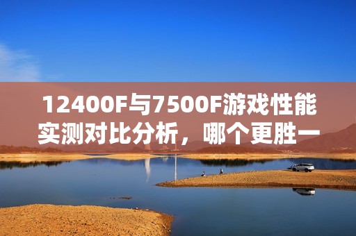 12400F与7500F游戏性能实测对比分析，哪个更胜一筹？