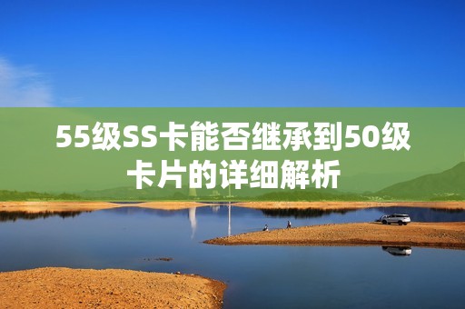 55级SS卡能否继承到50级卡片的详细解析