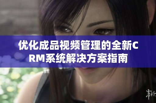 优化成品视频管理的全新CRM系统解决方案指南