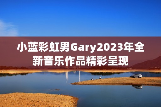 小蓝彩虹男Gary2023年全新音乐作品精彩呈现