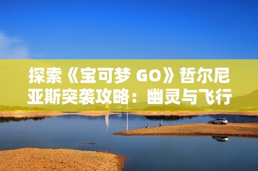 探索《宝可梦 GO》哲尔尼亚斯突袭攻略：幽灵与飞行系完美搭配指南