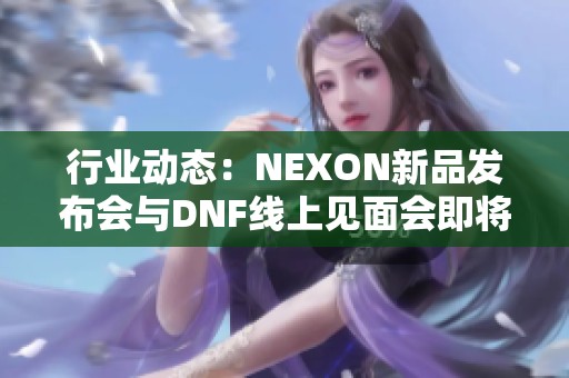 行业动态：NEXON新品发布会与DNF线上见面会即将举行