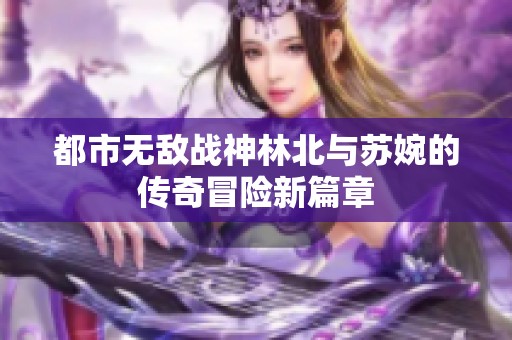 都市无敌战神林北与苏婉的传奇冒险新篇章