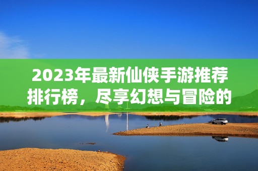 2023年最新仙侠手游推荐排行榜，尽享幻想与冒险的魅力