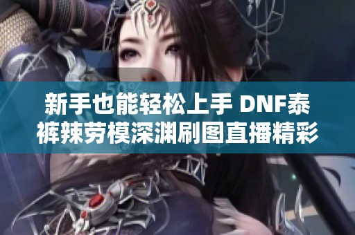 新手也能轻松上手 DNF泰裤辣劳模深渊刷图直播精彩回顾