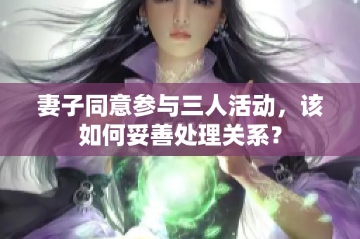 妻子同意参与三人活动，该如何妥善处理关系？