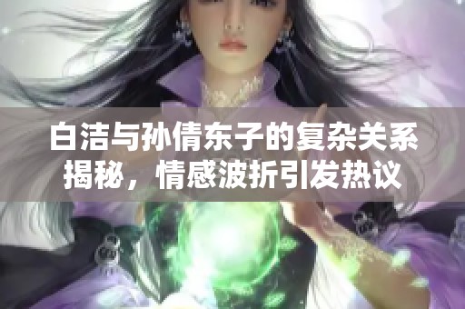 白洁与孙倩东子的复杂关系揭秘，情感波折引发热议