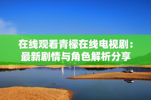 在线观看青檬在线电视剧：最新剧情与角色解析分享