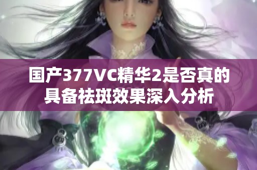 国产377VC精华2是否真的具备祛斑效果深入分析