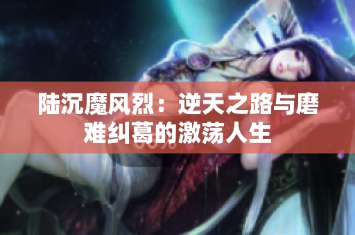 陆沉魔风烈：逆天之路与磨难纠葛的激荡人生