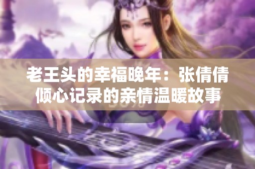 老王头的幸福晚年：张倩倩倾心记录的亲情温暖故事