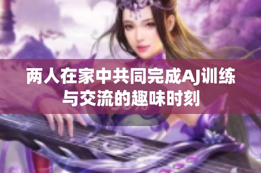 两人在家中共同完成AJ训练与交流的趣味时刻