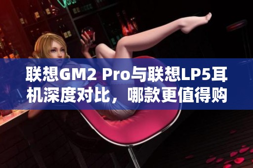 联想GM2 Pro与联想LP5耳机深度对比，哪款更值得购买？