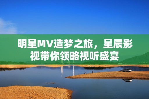 明星MV造梦之旅，星辰影视带你领略视听盛宴