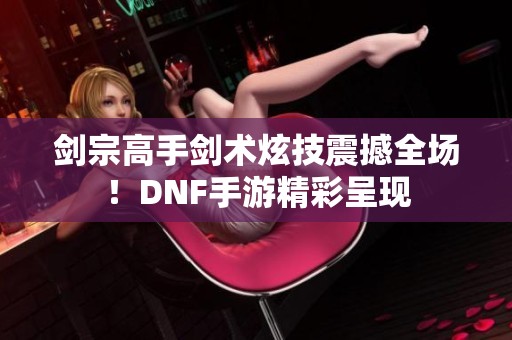 剑宗高手剑术炫技震撼全场！DNF手游精彩呈现