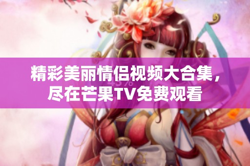 精彩美丽情侣视频大合集，尽在芒果TV免费观看