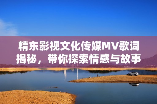 精东影视文化传媒MV歌词揭秘，带你探索情感与故事的交织