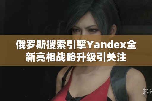 俄罗斯搜索引擎Yandex全新亮相战略升级引关注