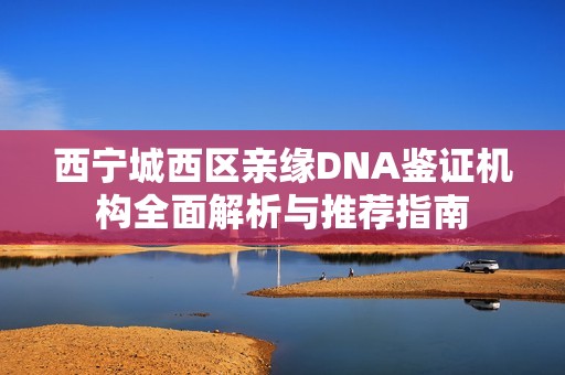 西宁城西区亲缘DNA鉴证机构全面解析与推荐指南