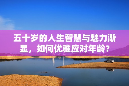 五十岁的人生智慧与魅力渐显，如何优雅应对年龄？