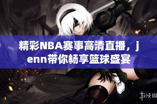 精彩NBA赛事高清直播，jenn带你畅享篮球盛宴