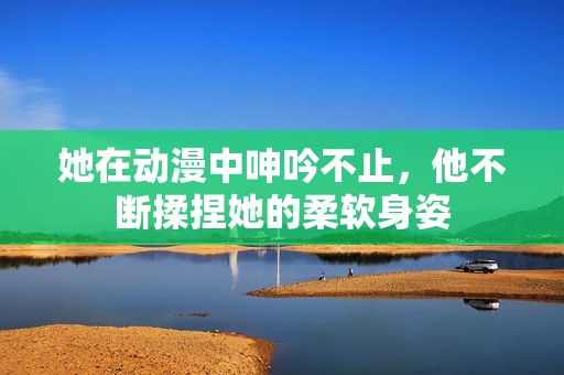 她在动漫中呻吟不止，他不断揉捏她的柔软身姿