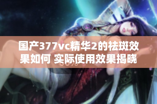 国产377vc精华2的祛斑效果如何 实际使用效果揭晓