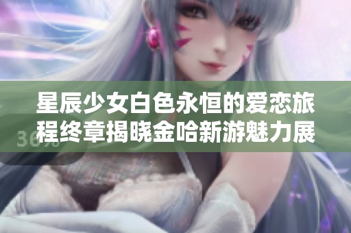 星辰少女白色永恒的爱恋旅程终章揭晓金哈新游魅力展现