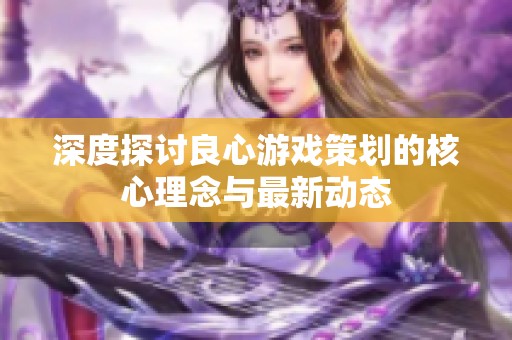 深度探讨良心游戏策划的核心理念与最新动态