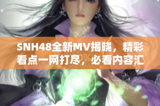 SNH48全新MV揭晓，精彩看点一网打尽，必看内容汇总