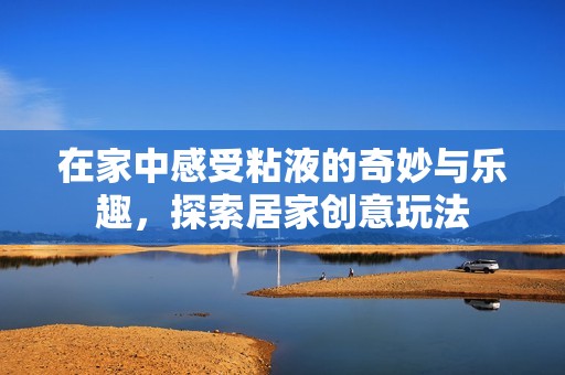 在家中感受粘液的奇妙与乐趣，探索居家创意玩法