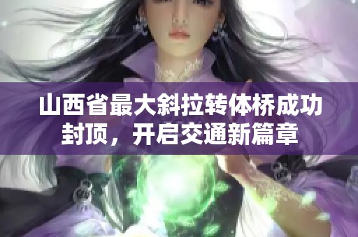 山西省最大斜拉转体桥成功封顶，开启交通新篇章