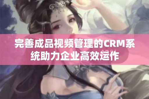 完善成品视频管理的CRM系统助力企业高效运作