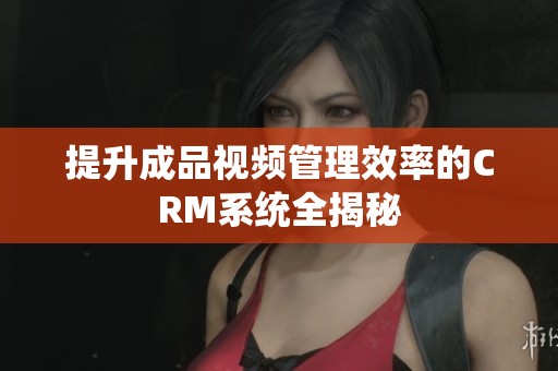 提升成品视频管理效率的CRM系统全揭秘