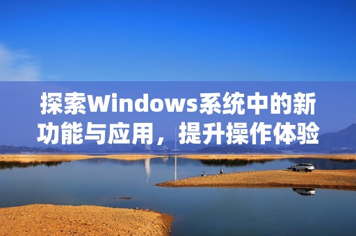 探索Windows系统中的新功能与应用，提升操作体验的最佳指南