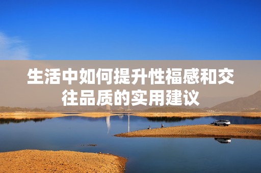 生活中如何提升性福感和交往品质的实用建议